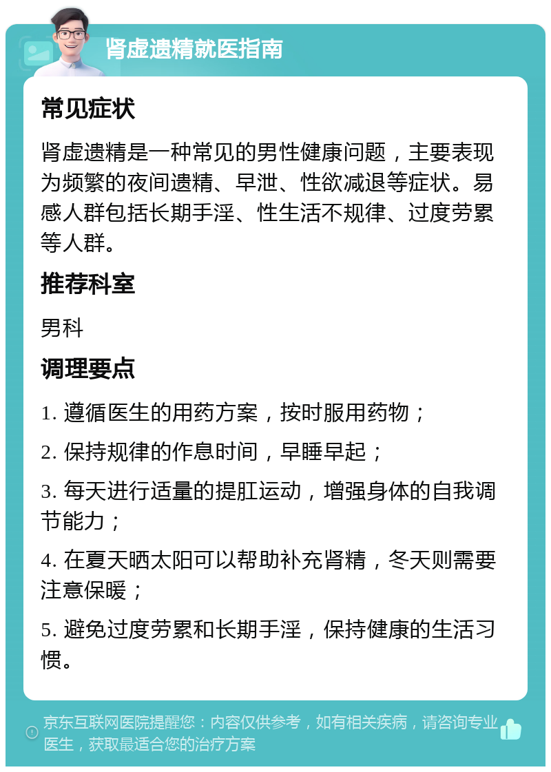 肾虚遗精就医指南 常见症状 肾虚遗精是一种常见的男性健康问题，主要表现为频繁的夜间遗精、早泄、性欲减退等症状。易感人群包括长期手淫、性生活不规律、过度劳累等人群。 推荐科室 男科 调理要点 1. 遵循医生的用药方案，按时服用药物； 2. 保持规律的作息时间，早睡早起； 3. 每天进行适量的提肛运动，增强身体的自我调节能力； 4. 在夏天晒太阳可以帮助补充肾精，冬天则需要注意保暖； 5. 避免过度劳累和长期手淫，保持健康的生活习惯。