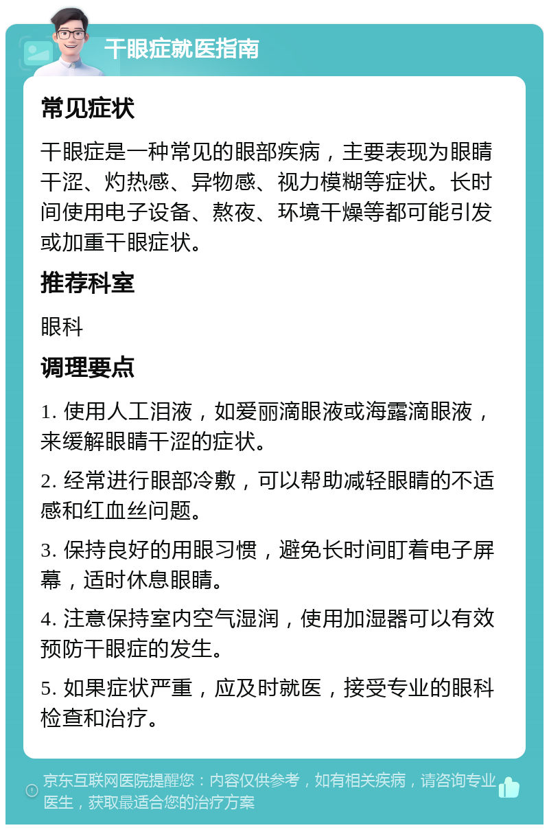 干眼症就医指南 常见症状 干眼症是一种常见的眼部疾病，主要表现为眼睛干涩、灼热感、异物感、视力模糊等症状。长时间使用电子设备、熬夜、环境干燥等都可能引发或加重干眼症状。 推荐科室 眼科 调理要点 1. 使用人工泪液，如爱丽滴眼液或海露滴眼液，来缓解眼睛干涩的症状。 2. 经常进行眼部冷敷，可以帮助减轻眼睛的不适感和红血丝问题。 3. 保持良好的用眼习惯，避免长时间盯着电子屏幕，适时休息眼睛。 4. 注意保持室内空气湿润，使用加湿器可以有效预防干眼症的发生。 5. 如果症状严重，应及时就医，接受专业的眼科检查和治疗。