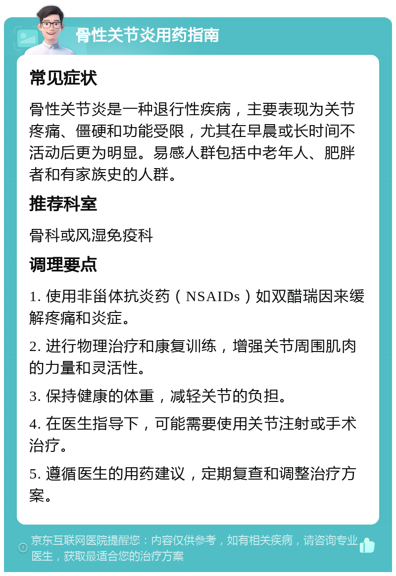 骨性关节炎用药指南 常见症状 骨性关节炎是一种退行性疾病，主要表现为关节疼痛、僵硬和功能受限，尤其在早晨或长时间不活动后更为明显。易感人群包括中老年人、肥胖者和有家族史的人群。 推荐科室 骨科或风湿免疫科 调理要点 1. 使用非甾体抗炎药（NSAIDs）如双醋瑞因来缓解疼痛和炎症。 2. 进行物理治疗和康复训练，增强关节周围肌肉的力量和灵活性。 3. 保持健康的体重，减轻关节的负担。 4. 在医生指导下，可能需要使用关节注射或手术治疗。 5. 遵循医生的用药建议，定期复查和调整治疗方案。