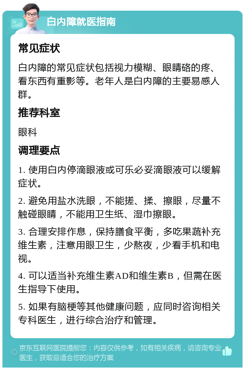 白内障就医指南 常见症状 白内障的常见症状包括视力模糊、眼睛硌的疼、看东西有重影等。老年人是白内障的主要易感人群。 推荐科室 眼科 调理要点 1. 使用白内停滴眼液或可乐必妥滴眼液可以缓解症状。 2. 避免用盐水洗眼，不能搓、揉、擦眼，尽量不触碰眼睛，不能用卫生纸、湿巾擦眼。 3. 合理安排作息，保持膳食平衡，多吃果蔬补充维生素，注意用眼卫生，少熬夜，少看手机和电视。 4. 可以适当补充维生素AD和维生素B，但需在医生指导下使用。 5. 如果有脑梗等其他健康问题，应同时咨询相关专科医生，进行综合治疗和管理。