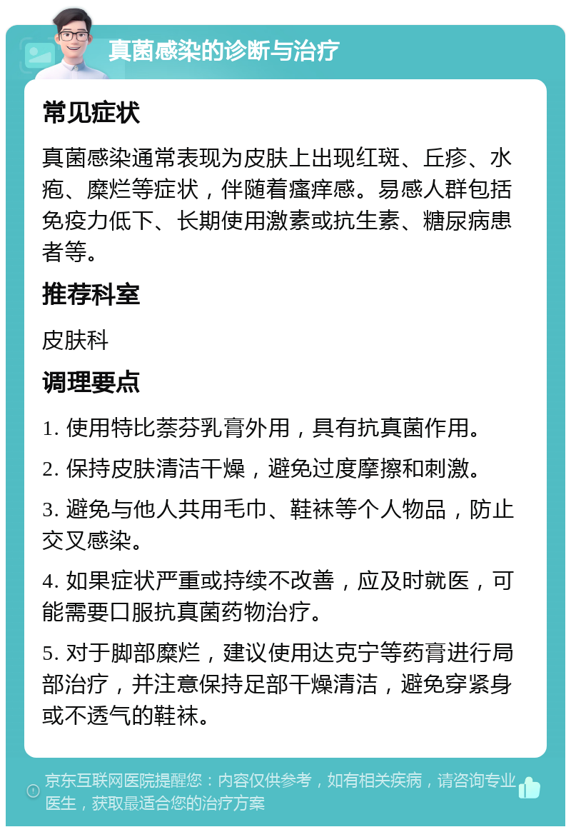 真菌感染的诊断与治疗 常见症状 真菌感染通常表现为皮肤上出现红斑、丘疹、水疱、糜烂等症状，伴随着瘙痒感。易感人群包括免疫力低下、长期使用激素或抗生素、糖尿病患者等。 推荐科室 皮肤科 调理要点 1. 使用特比萘芬乳膏外用，具有抗真菌作用。 2. 保持皮肤清洁干燥，避免过度摩擦和刺激。 3. 避免与他人共用毛巾、鞋袜等个人物品，防止交叉感染。 4. 如果症状严重或持续不改善，应及时就医，可能需要口服抗真菌药物治疗。 5. 对于脚部糜烂，建议使用达克宁等药膏进行局部治疗，并注意保持足部干燥清洁，避免穿紧身或不透气的鞋袜。