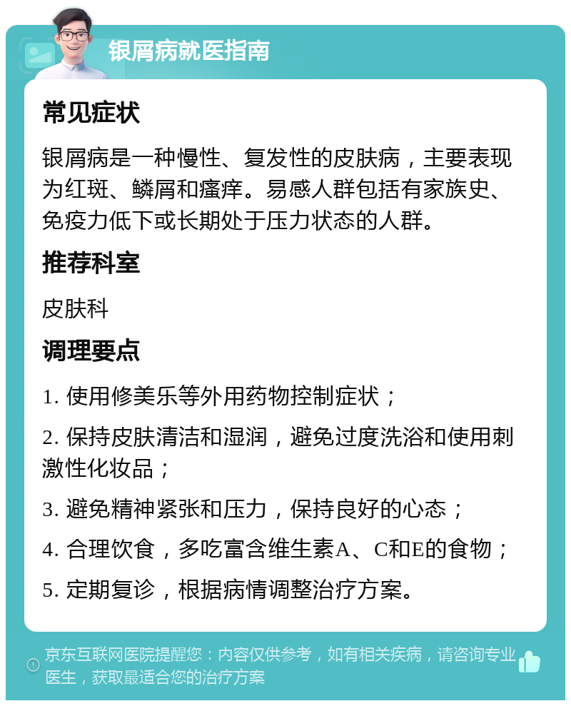 银屑病就医指南 常见症状 银屑病是一种慢性、复发性的皮肤病，主要表现为红斑、鳞屑和瘙痒。易感人群包括有家族史、免疫力低下或长期处于压力状态的人群。 推荐科室 皮肤科 调理要点 1. 使用修美乐等外用药物控制症状； 2. 保持皮肤清洁和湿润，避免过度洗浴和使用刺激性化妆品； 3. 避免精神紧张和压力，保持良好的心态； 4. 合理饮食，多吃富含维生素A、C和E的食物； 5. 定期复诊，根据病情调整治疗方案。