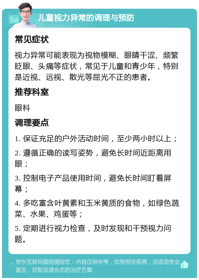 儿童视力异常的调理与预防 常见症状 视力异常可能表现为视物模糊、眼睛干涩、频繁眨眼、头痛等症状，常见于儿童和青少年，特别是近视、远视、散光等屈光不正的患者。 推荐科室 眼科 调理要点 1. 保证充足的户外活动时间，至少两小时以上； 2. 遵循正确的读写姿势，避免长时间近距离用眼； 3. 控制电子产品使用时间，避免长时间盯着屏幕； 4. 多吃富含叶黄素和玉米黄质的食物，如绿色蔬菜、水果、鸡蛋等； 5. 定期进行视力检查，及时发现和干预视力问题。