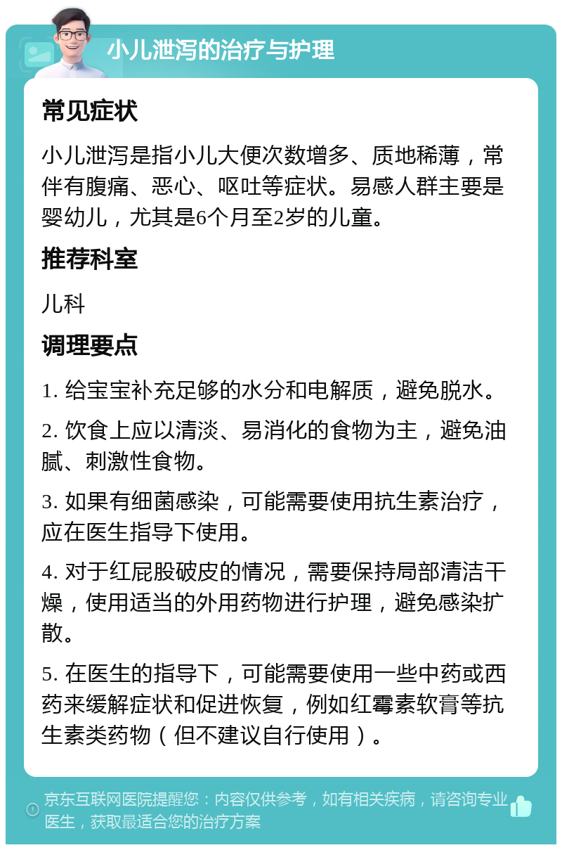 小儿泄泻的治疗与护理 常见症状 小儿泄泻是指小儿大便次数增多、质地稀薄，常伴有腹痛、恶心、呕吐等症状。易感人群主要是婴幼儿，尤其是6个月至2岁的儿童。 推荐科室 儿科 调理要点 1. 给宝宝补充足够的水分和电解质，避免脱水。 2. 饮食上应以清淡、易消化的食物为主，避免油腻、刺激性食物。 3. 如果有细菌感染，可能需要使用抗生素治疗，应在医生指导下使用。 4. 对于红屁股破皮的情况，需要保持局部清洁干燥，使用适当的外用药物进行护理，避免感染扩散。 5. 在医生的指导下，可能需要使用一些中药或西药来缓解症状和促进恢复，例如红霉素软膏等抗生素类药物（但不建议自行使用）。