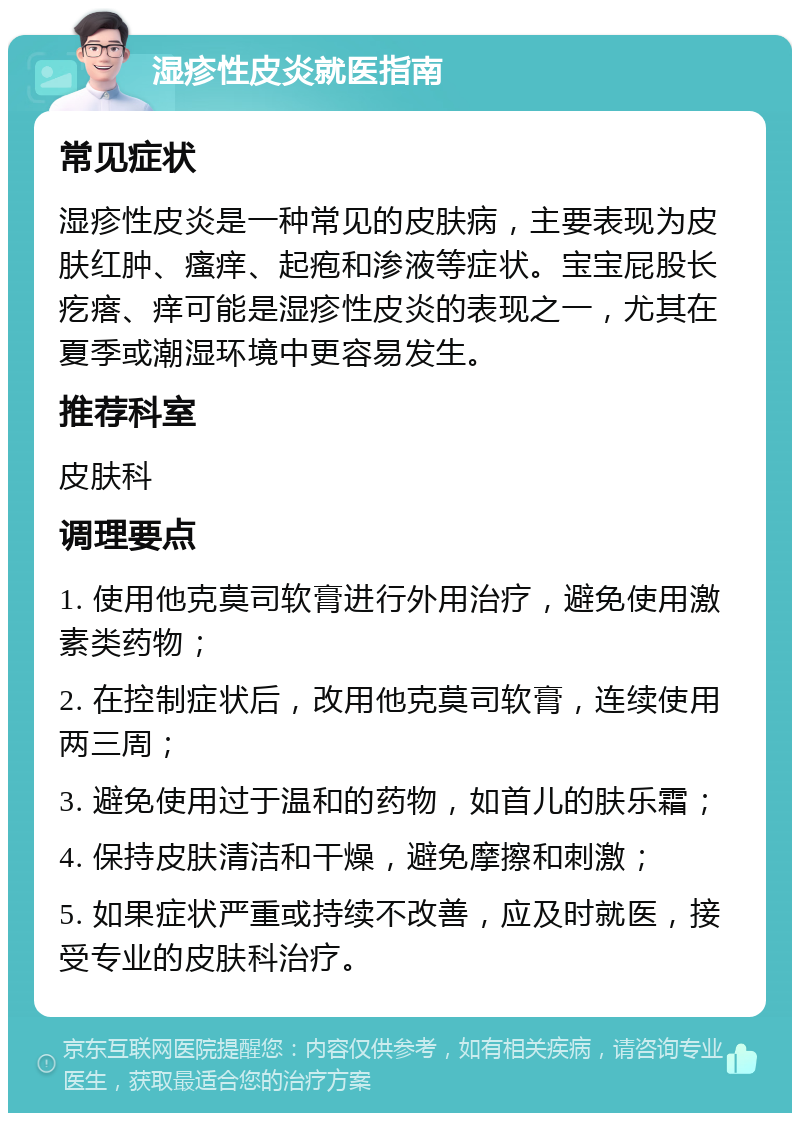 湿疹性皮炎就医指南 常见症状 湿疹性皮炎是一种常见的皮肤病，主要表现为皮肤红肿、瘙痒、起疱和渗液等症状。宝宝屁股长疙瘩、痒可能是湿疹性皮炎的表现之一，尤其在夏季或潮湿环境中更容易发生。 推荐科室 皮肤科 调理要点 1. 使用他克莫司软膏进行外用治疗，避免使用激素类药物； 2. 在控制症状后，改用他克莫司软膏，连续使用两三周； 3. 避免使用过于温和的药物，如首儿的肤乐霜； 4. 保持皮肤清洁和干燥，避免摩擦和刺激； 5. 如果症状严重或持续不改善，应及时就医，接受专业的皮肤科治疗。