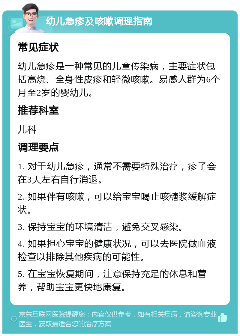 幼儿急疹及咳嗽调理指南 常见症状 幼儿急疹是一种常见的儿童传染病，主要症状包括高烧、全身性皮疹和轻微咳嗽。易感人群为6个月至2岁的婴幼儿。 推荐科室 儿科 调理要点 1. 对于幼儿急疹，通常不需要特殊治疗，疹子会在3天左右自行消退。 2. 如果伴有咳嗽，可以给宝宝喝止咳糖浆缓解症状。 3. 保持宝宝的环境清洁，避免交叉感染。 4. 如果担心宝宝的健康状况，可以去医院做血液检查以排除其他疾病的可能性。 5. 在宝宝恢复期间，注意保持充足的休息和营养，帮助宝宝更快地康复。