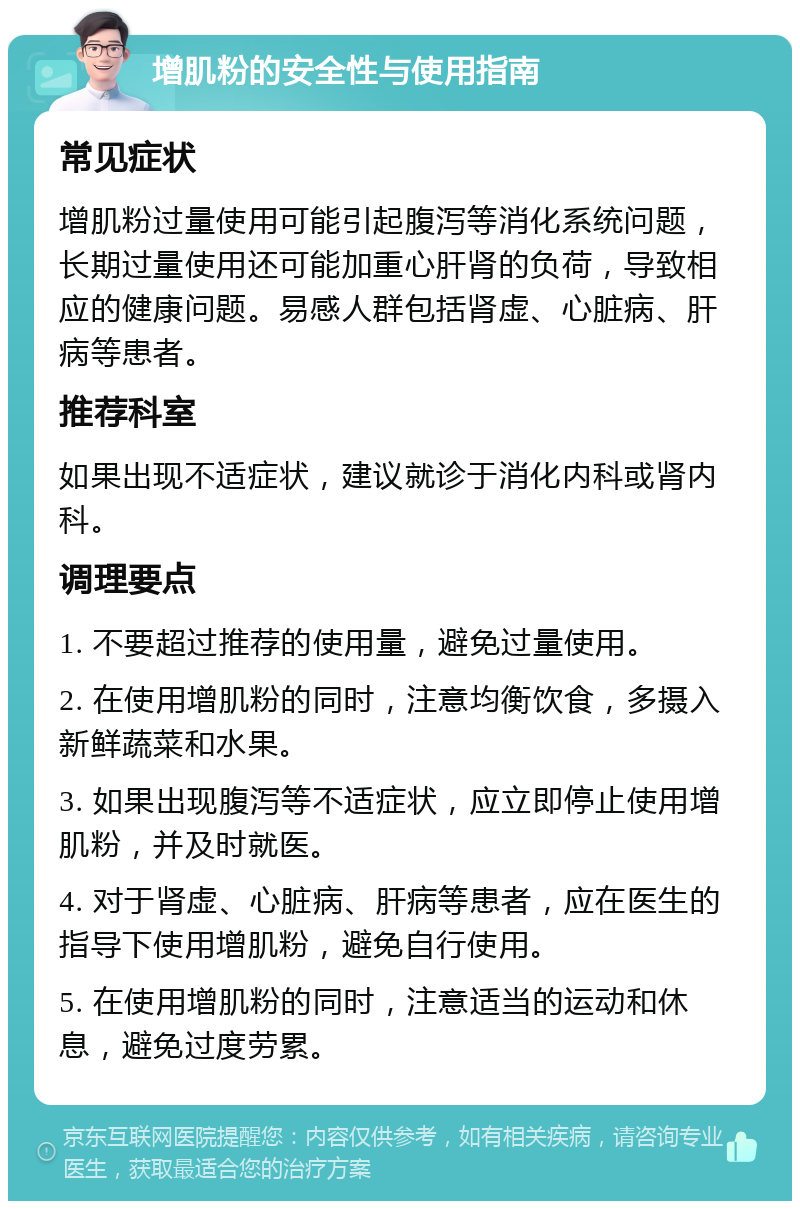 增肌粉的安全性与使用指南 常见症状 增肌粉过量使用可能引起腹泻等消化系统问题，长期过量使用还可能加重心肝肾的负荷，导致相应的健康问题。易感人群包括肾虚、心脏病、肝病等患者。 推荐科室 如果出现不适症状，建议就诊于消化内科或肾内科。 调理要点 1. 不要超过推荐的使用量，避免过量使用。 2. 在使用增肌粉的同时，注意均衡饮食，多摄入新鲜蔬菜和水果。 3. 如果出现腹泻等不适症状，应立即停止使用增肌粉，并及时就医。 4. 对于肾虚、心脏病、肝病等患者，应在医生的指导下使用增肌粉，避免自行使用。 5. 在使用增肌粉的同时，注意适当的运动和休息，避免过度劳累。