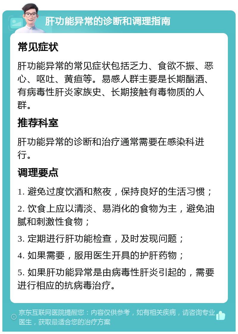 肝功能异常的诊断和调理指南 常见症状 肝功能异常的常见症状包括乏力、食欲不振、恶心、呕吐、黄疸等。易感人群主要是长期酗酒、有病毒性肝炎家族史、长期接触有毒物质的人群。 推荐科室 肝功能异常的诊断和治疗通常需要在感染科进行。 调理要点 1. 避免过度饮酒和熬夜，保持良好的生活习惯； 2. 饮食上应以清淡、易消化的食物为主，避免油腻和刺激性食物； 3. 定期进行肝功能检查，及时发现问题； 4. 如果需要，服用医生开具的护肝药物； 5. 如果肝功能异常是由病毒性肝炎引起的，需要进行相应的抗病毒治疗。