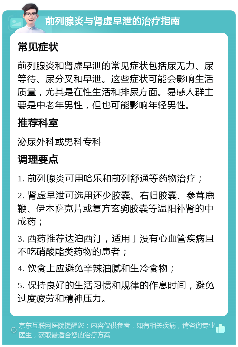 前列腺炎与肾虚早泄的治疗指南 常见症状 前列腺炎和肾虚早泄的常见症状包括尿无力、尿等待、尿分叉和早泄。这些症状可能会影响生活质量，尤其是在性生活和排尿方面。易感人群主要是中老年男性，但也可能影响年轻男性。 推荐科室 泌尿外科或男科专科 调理要点 1. 前列腺炎可用哈乐和前列舒通等药物治疗； 2. 肾虚早泄可选用还少胶囊、右归胶囊、参茸鹿鞭、伊木萨克片或复方玄驹胶囊等温阳补肾的中成药； 3. 西药推荐达泊西汀，适用于没有心血管疾病且不吃硝酸酯类药物的患者； 4. 饮食上应避免辛辣油腻和生冷食物； 5. 保持良好的生活习惯和规律的作息时间，避免过度疲劳和精神压力。