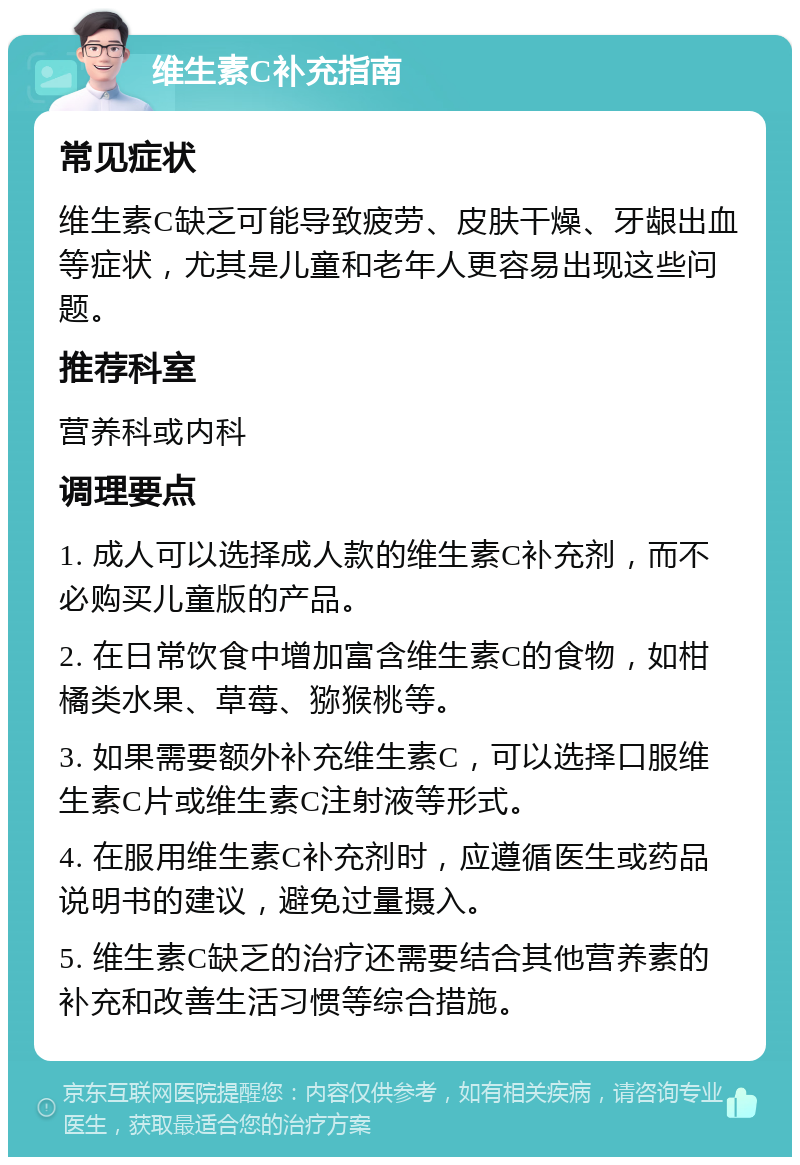 维生素C补充指南 常见症状 维生素C缺乏可能导致疲劳、皮肤干燥、牙龈出血等症状，尤其是儿童和老年人更容易出现这些问题。 推荐科室 营养科或内科 调理要点 1. 成人可以选择成人款的维生素C补充剂，而不必购买儿童版的产品。 2. 在日常饮食中增加富含维生素C的食物，如柑橘类水果、草莓、猕猴桃等。 3. 如果需要额外补充维生素C，可以选择口服维生素C片或维生素C注射液等形式。 4. 在服用维生素C补充剂时，应遵循医生或药品说明书的建议，避免过量摄入。 5. 维生素C缺乏的治疗还需要结合其他营养素的补充和改善生活习惯等综合措施。