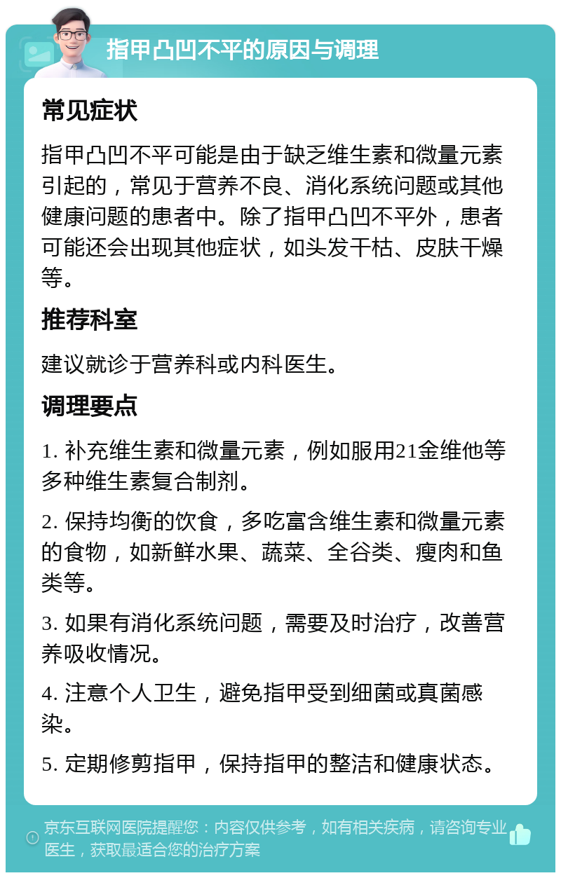 指甲凸凹不平的原因与调理 常见症状 指甲凸凹不平可能是由于缺乏维生素和微量元素引起的，常见于营养不良、消化系统问题或其他健康问题的患者中。除了指甲凸凹不平外，患者可能还会出现其他症状，如头发干枯、皮肤干燥等。 推荐科室 建议就诊于营养科或内科医生。 调理要点 1. 补充维生素和微量元素，例如服用21金维他等多种维生素复合制剂。 2. 保持均衡的饮食，多吃富含维生素和微量元素的食物，如新鲜水果、蔬菜、全谷类、瘦肉和鱼类等。 3. 如果有消化系统问题，需要及时治疗，改善营养吸收情况。 4. 注意个人卫生，避免指甲受到细菌或真菌感染。 5. 定期修剪指甲，保持指甲的整洁和健康状态。