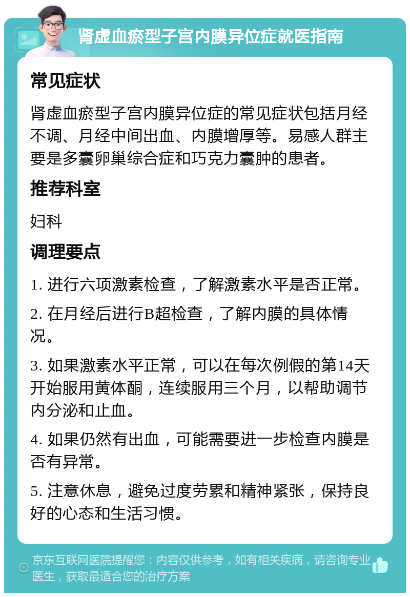 肾虚血瘀型子宫内膜异位症就医指南 常见症状 肾虚血瘀型子宫内膜异位症的常见症状包括月经不调、月经中间出血、内膜增厚等。易感人群主要是多囊卵巢综合症和巧克力囊肿的患者。 推荐科室 妇科 调理要点 1. 进行六项激素检查，了解激素水平是否正常。 2. 在月经后进行B超检查，了解内膜的具体情况。 3. 如果激素水平正常，可以在每次例假的第14天开始服用黄体酮，连续服用三个月，以帮助调节内分泌和止血。 4. 如果仍然有出血，可能需要进一步检查内膜是否有异常。 5. 注意休息，避免过度劳累和精神紧张，保持良好的心态和生活习惯。