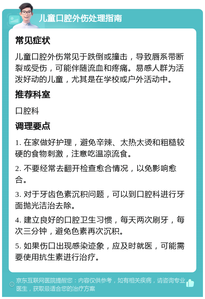 儿童口腔外伤处理指南 常见症状 儿童口腔外伤常见于跌倒或撞击，导致唇系带断裂或受伤，可能伴随流血和疼痛。易感人群为活泼好动的儿童，尤其是在学校或户外活动中。 推荐科室 口腔科 调理要点 1. 在家做好护理，避免辛辣、太热太烫和粗糙较硬的食物刺激，注意吃温凉流食。 2. 不要经常去翻开检查愈合情况，以免影响愈合。 3. 对于牙齿色素沉积问题，可以到口腔科进行牙面抛光洁治去除。 4. 建立良好的口腔卫生习惯，每天两次刷牙，每次三分钟，避免色素再次沉积。 5. 如果伤口出现感染迹象，应及时就医，可能需要使用抗生素进行治疗。