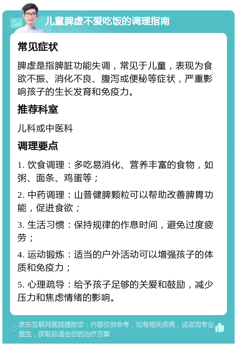 儿童脾虚不爱吃饭的调理指南 常见症状 脾虚是指脾脏功能失调，常见于儿童，表现为食欲不振、消化不良、腹泻或便秘等症状，严重影响孩子的生长发育和免疫力。 推荐科室 儿科或中医科 调理要点 1. 饮食调理：多吃易消化、营养丰富的食物，如粥、面条、鸡蛋等； 2. 中药调理：山普健脾颗粒可以帮助改善脾胃功能，促进食欲； 3. 生活习惯：保持规律的作息时间，避免过度疲劳； 4. 运动锻炼：适当的户外活动可以增强孩子的体质和免疫力； 5. 心理疏导：给予孩子足够的关爱和鼓励，减少压力和焦虑情绪的影响。