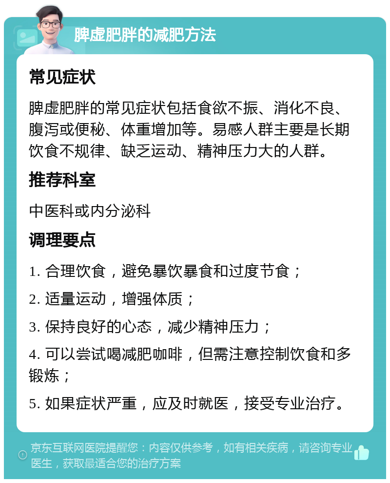 脾虚肥胖的减肥方法 常见症状 脾虚肥胖的常见症状包括食欲不振、消化不良、腹泻或便秘、体重增加等。易感人群主要是长期饮食不规律、缺乏运动、精神压力大的人群。 推荐科室 中医科或内分泌科 调理要点 1. 合理饮食，避免暴饮暴食和过度节食； 2. 适量运动，增强体质； 3. 保持良好的心态，减少精神压力； 4. 可以尝试喝减肥咖啡，但需注意控制饮食和多锻炼； 5. 如果症状严重，应及时就医，接受专业治疗。