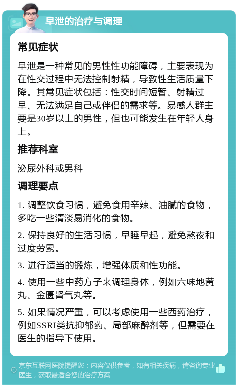 早泄的治疗与调理 常见症状 早泄是一种常见的男性性功能障碍，主要表现为在性交过程中无法控制射精，导致性生活质量下降。其常见症状包括：性交时间短暂、射精过早、无法满足自己或伴侣的需求等。易感人群主要是30岁以上的男性，但也可能发生在年轻人身上。 推荐科室 泌尿外科或男科 调理要点 1. 调整饮食习惯，避免食用辛辣、油腻的食物，多吃一些清淡易消化的食物。 2. 保持良好的生活习惯，早睡早起，避免熬夜和过度劳累。 3. 进行适当的锻炼，增强体质和性功能。 4. 使用一些中药方子来调理身体，例如六味地黄丸、金匮肾气丸等。 5. 如果情况严重，可以考虑使用一些西药治疗，例如SSRI类抗抑郁药、局部麻醉剂等，但需要在医生的指导下使用。