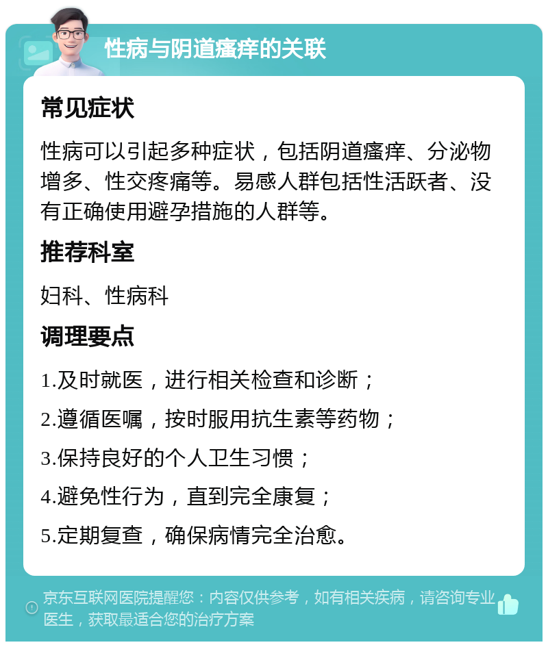 性病与阴道瘙痒的关联 常见症状 性病可以引起多种症状，包括阴道瘙痒、分泌物增多、性交疼痛等。易感人群包括性活跃者、没有正确使用避孕措施的人群等。 推荐科室 妇科、性病科 调理要点 1.及时就医，进行相关检查和诊断； 2.遵循医嘱，按时服用抗生素等药物； 3.保持良好的个人卫生习惯； 4.避免性行为，直到完全康复； 5.定期复查，确保病情完全治愈。