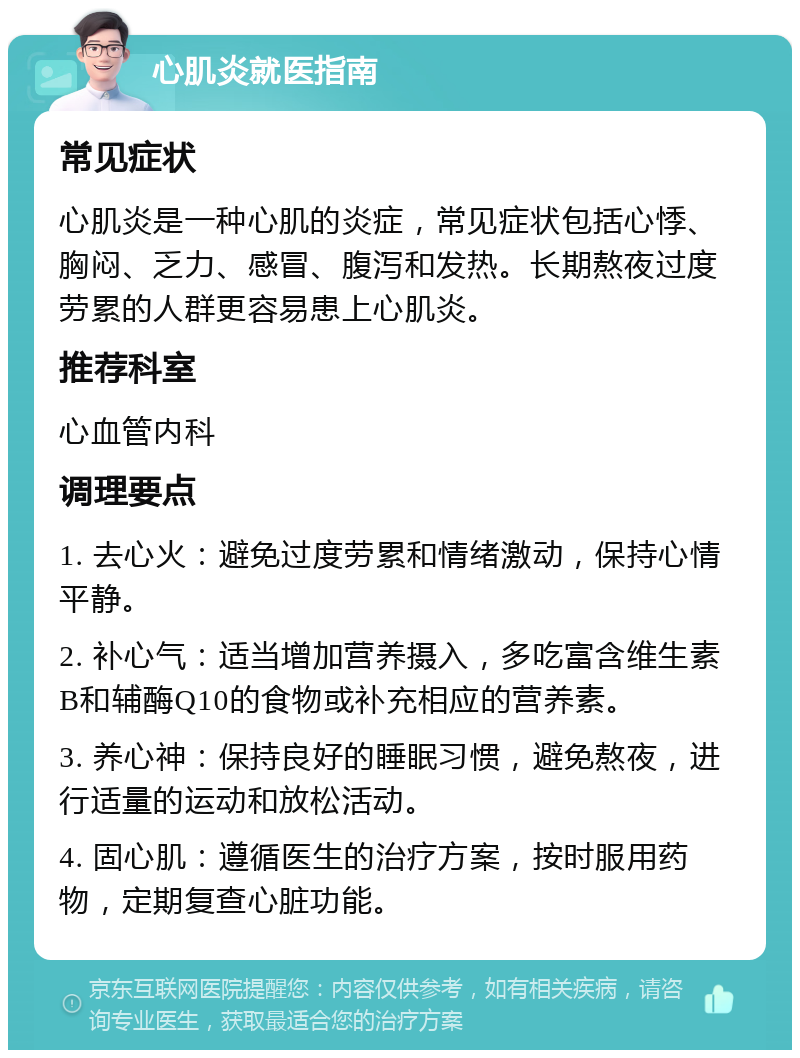 心肌炎就医指南 常见症状 心肌炎是一种心肌的炎症，常见症状包括心悸、胸闷、乏力、感冒、腹泻和发热。长期熬夜过度劳累的人群更容易患上心肌炎。 推荐科室 心血管内科 调理要点 1. 去心火：避免过度劳累和情绪激动，保持心情平静。 2. 补心气：适当增加营养摄入，多吃富含维生素B和辅酶Q10的食物或补充相应的营养素。 3. 养心神：保持良好的睡眠习惯，避免熬夜，进行适量的运动和放松活动。 4. 固心肌：遵循医生的治疗方案，按时服用药物，定期复查心脏功能。