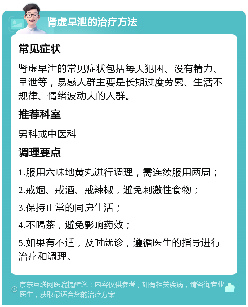 肾虚早泄的治疗方法 常见症状 肾虚早泄的常见症状包括每天犯困、没有精力、早泄等，易感人群主要是长期过度劳累、生活不规律、情绪波动大的人群。 推荐科室 男科或中医科 调理要点 1.服用六味地黄丸进行调理，需连续服用两周； 2.戒烟、戒酒、戒辣椒，避免刺激性食物； 3.保持正常的同房生活； 4.不喝茶，避免影响药效； 5.如果有不适，及时就诊，遵循医生的指导进行治疗和调理。