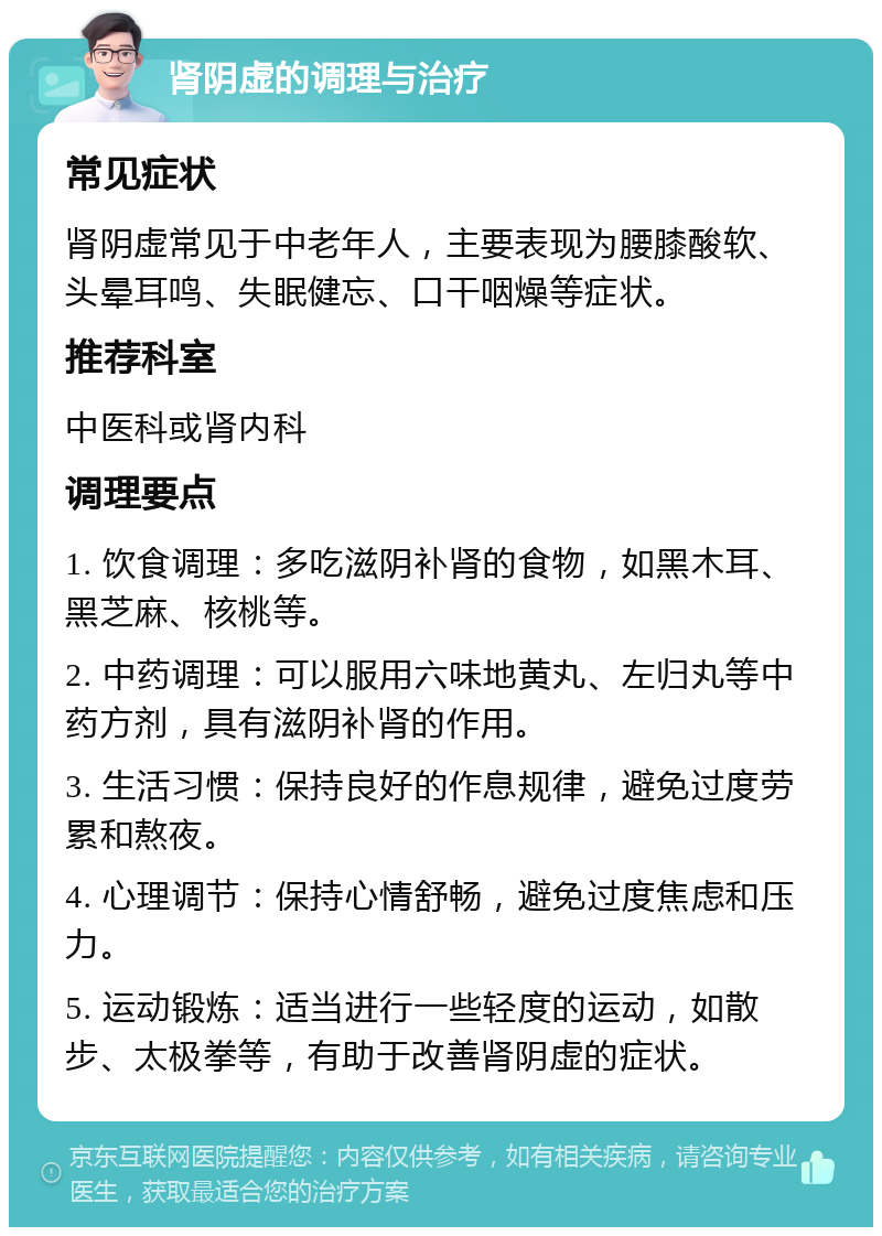 肾阴虚的调理与治疗 常见症状 肾阴虚常见于中老年人，主要表现为腰膝酸软、头晕耳鸣、失眠健忘、口干咽燥等症状。 推荐科室 中医科或肾内科 调理要点 1. 饮食调理：多吃滋阴补肾的食物，如黑木耳、黑芝麻、核桃等。 2. 中药调理：可以服用六味地黄丸、左归丸等中药方剂，具有滋阴补肾的作用。 3. 生活习惯：保持良好的作息规律，避免过度劳累和熬夜。 4. 心理调节：保持心情舒畅，避免过度焦虑和压力。 5. 运动锻炼：适当进行一些轻度的运动，如散步、太极拳等，有助于改善肾阴虚的症状。