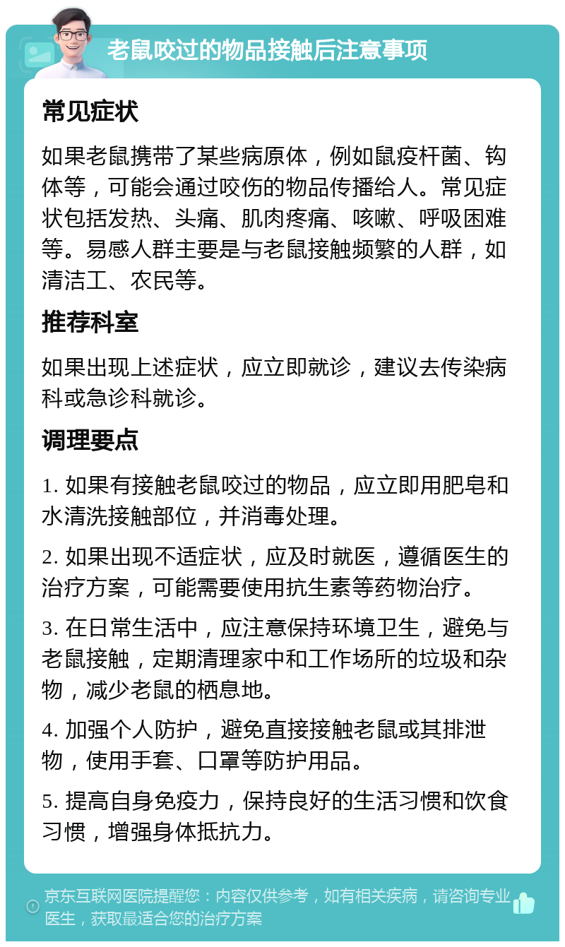 老鼠咬过的物品接触后注意事项 常见症状 如果老鼠携带了某些病原体，例如鼠疫杆菌、钩体等，可能会通过咬伤的物品传播给人。常见症状包括发热、头痛、肌肉疼痛、咳嗽、呼吸困难等。易感人群主要是与老鼠接触频繁的人群，如清洁工、农民等。 推荐科室 如果出现上述症状，应立即就诊，建议去传染病科或急诊科就诊。 调理要点 1. 如果有接触老鼠咬过的物品，应立即用肥皂和水清洗接触部位，并消毒处理。 2. 如果出现不适症状，应及时就医，遵循医生的治疗方案，可能需要使用抗生素等药物治疗。 3. 在日常生活中，应注意保持环境卫生，避免与老鼠接触，定期清理家中和工作场所的垃圾和杂物，减少老鼠的栖息地。 4. 加强个人防护，避免直接接触老鼠或其排泄物，使用手套、口罩等防护用品。 5. 提高自身免疫力，保持良好的生活习惯和饮食习惯，增强身体抵抗力。