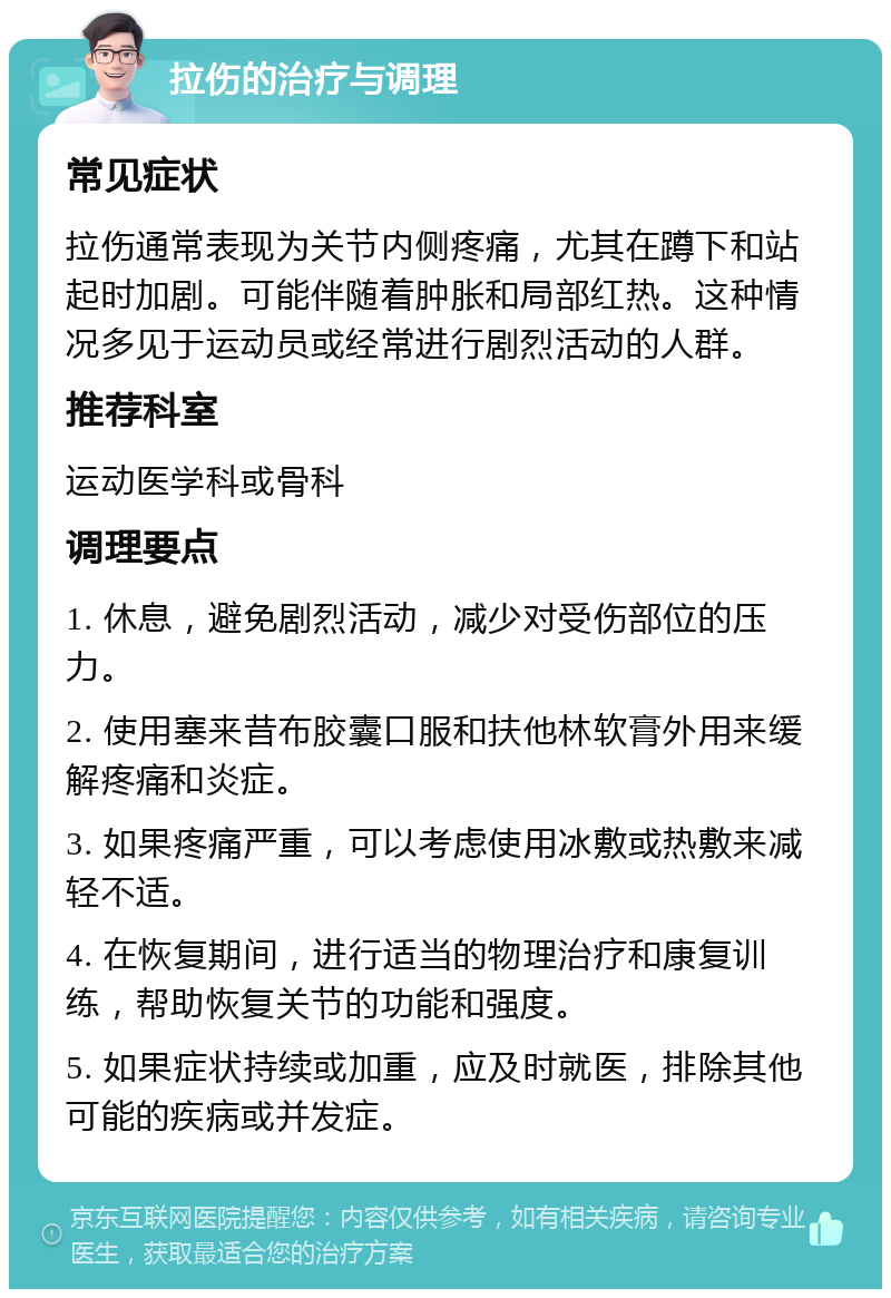 拉伤的治疗与调理 常见症状 拉伤通常表现为关节内侧疼痛，尤其在蹲下和站起时加剧。可能伴随着肿胀和局部红热。这种情况多见于运动员或经常进行剧烈活动的人群。 推荐科室 运动医学科或骨科 调理要点 1. 休息，避免剧烈活动，减少对受伤部位的压力。 2. 使用塞来昔布胶囊口服和扶他林软膏外用来缓解疼痛和炎症。 3. 如果疼痛严重，可以考虑使用冰敷或热敷来减轻不适。 4. 在恢复期间，进行适当的物理治疗和康复训练，帮助恢复关节的功能和强度。 5. 如果症状持续或加重，应及时就医，排除其他可能的疾病或并发症。