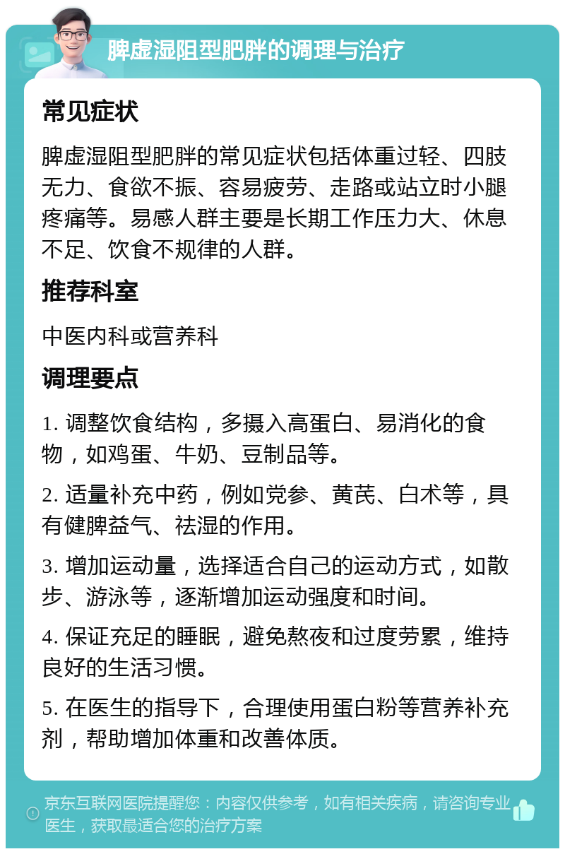 脾虚湿阻型肥胖的调理与治疗 常见症状 脾虚湿阻型肥胖的常见症状包括体重过轻、四肢无力、食欲不振、容易疲劳、走路或站立时小腿疼痛等。易感人群主要是长期工作压力大、休息不足、饮食不规律的人群。 推荐科室 中医内科或营养科 调理要点 1. 调整饮食结构，多摄入高蛋白、易消化的食物，如鸡蛋、牛奶、豆制品等。 2. 适量补充中药，例如党参、黄芪、白术等，具有健脾益气、祛湿的作用。 3. 增加运动量，选择适合自己的运动方式，如散步、游泳等，逐渐增加运动强度和时间。 4. 保证充足的睡眠，避免熬夜和过度劳累，维持良好的生活习惯。 5. 在医生的指导下，合理使用蛋白粉等营养补充剂，帮助增加体重和改善体质。