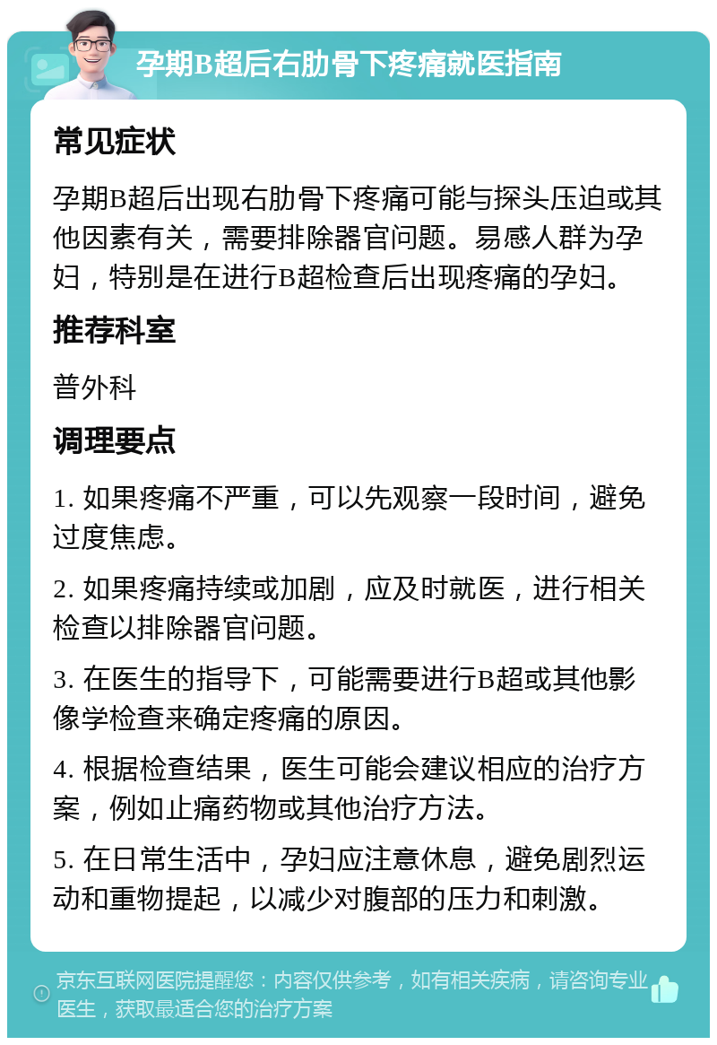 孕期B超后右肋骨下疼痛就医指南 常见症状 孕期B超后出现右肋骨下疼痛可能与探头压迫或其他因素有关，需要排除器官问题。易感人群为孕妇，特别是在进行B超检查后出现疼痛的孕妇。 推荐科室 普外科 调理要点 1. 如果疼痛不严重，可以先观察一段时间，避免过度焦虑。 2. 如果疼痛持续或加剧，应及时就医，进行相关检查以排除器官问题。 3. 在医生的指导下，可能需要进行B超或其他影像学检查来确定疼痛的原因。 4. 根据检查结果，医生可能会建议相应的治疗方案，例如止痛药物或其他治疗方法。 5. 在日常生活中，孕妇应注意休息，避免剧烈运动和重物提起，以减少对腹部的压力和刺激。