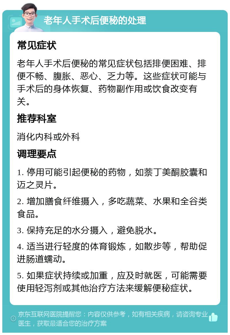 老年人手术后便秘的处理 常见症状 老年人手术后便秘的常见症状包括排便困难、排便不畅、腹胀、恶心、乏力等。这些症状可能与手术后的身体恢复、药物副作用或饮食改变有关。 推荐科室 消化内科或外科 调理要点 1. 停用可能引起便秘的药物，如萘丁美酮胶囊和迈之灵片。 2. 增加膳食纤维摄入，多吃蔬菜、水果和全谷类食品。 3. 保持充足的水分摄入，避免脱水。 4. 适当进行轻度的体育锻炼，如散步等，帮助促进肠道蠕动。 5. 如果症状持续或加重，应及时就医，可能需要使用轻泻剂或其他治疗方法来缓解便秘症状。