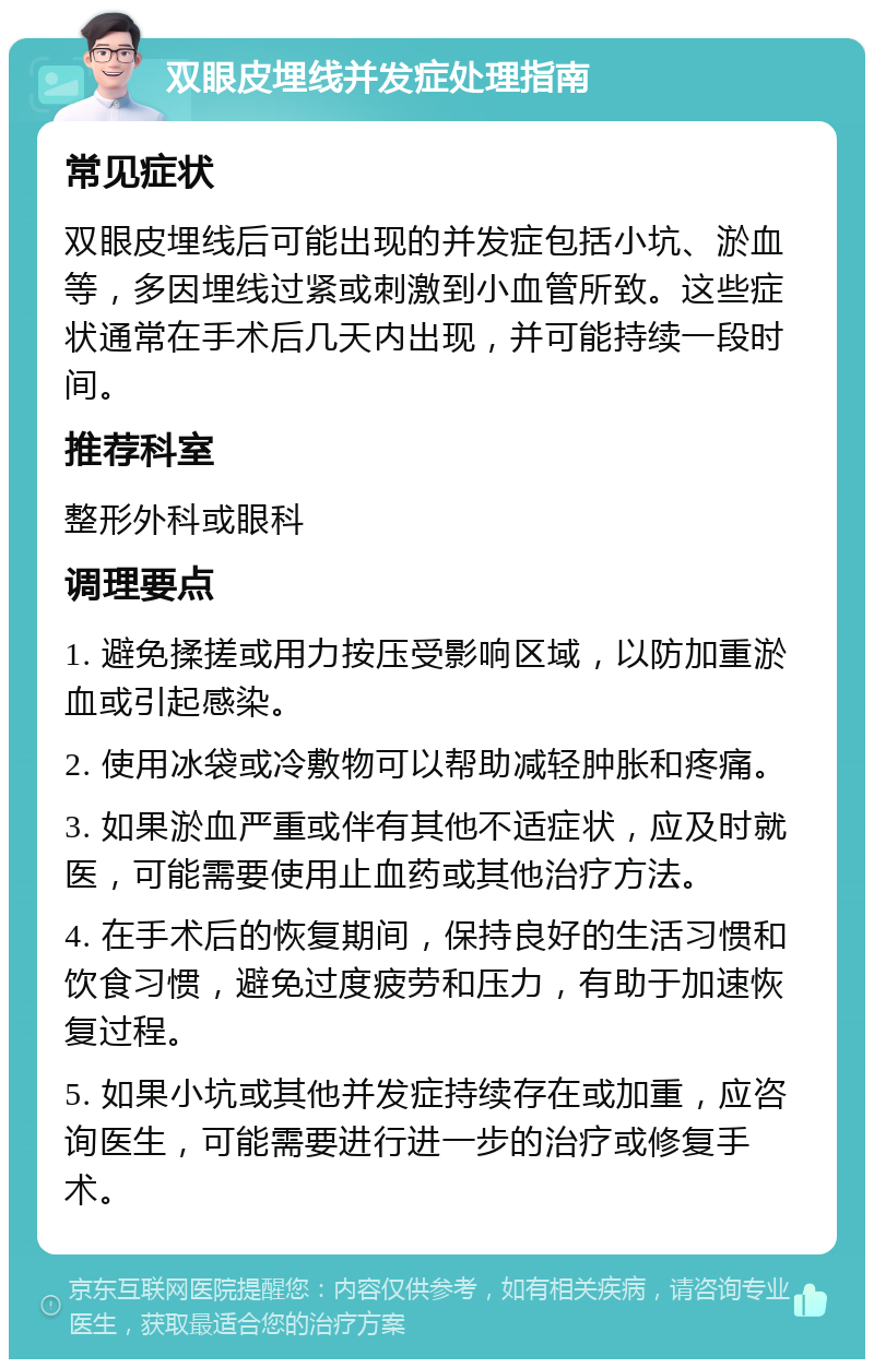 双眼皮埋线并发症处理指南 常见症状 双眼皮埋线后可能出现的并发症包括小坑、淤血等，多因埋线过紧或刺激到小血管所致。这些症状通常在手术后几天内出现，并可能持续一段时间。 推荐科室 整形外科或眼科 调理要点 1. 避免揉搓或用力按压受影响区域，以防加重淤血或引起感染。 2. 使用冰袋或冷敷物可以帮助减轻肿胀和疼痛。 3. 如果淤血严重或伴有其他不适症状，应及时就医，可能需要使用止血药或其他治疗方法。 4. 在手术后的恢复期间，保持良好的生活习惯和饮食习惯，避免过度疲劳和压力，有助于加速恢复过程。 5. 如果小坑或其他并发症持续存在或加重，应咨询医生，可能需要进行进一步的治疗或修复手术。