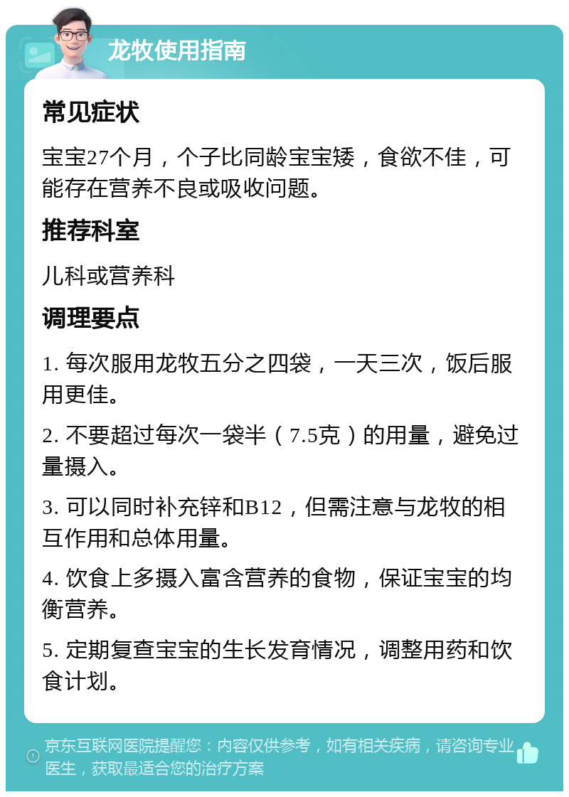 龙牧使用指南 常见症状 宝宝27个月，个子比同龄宝宝矮，食欲不佳，可能存在营养不良或吸收问题。 推荐科室 儿科或营养科 调理要点 1. 每次服用龙牧五分之四袋，一天三次，饭后服用更佳。 2. 不要超过每次一袋半（7.5克）的用量，避免过量摄入。 3. 可以同时补充锌和B12，但需注意与龙牧的相互作用和总体用量。 4. 饮食上多摄入富含营养的食物，保证宝宝的均衡营养。 5. 定期复查宝宝的生长发育情况，调整用药和饮食计划。