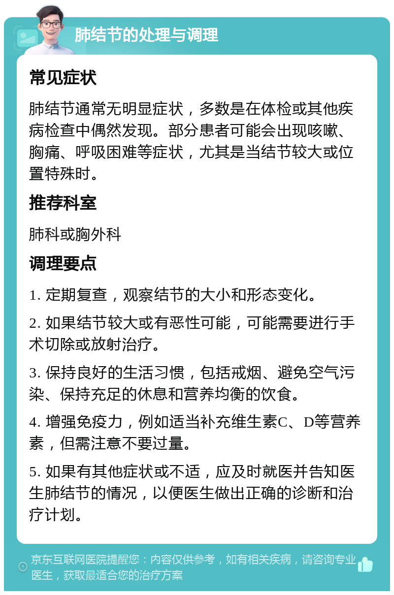 肺结节的处理与调理 常见症状 肺结节通常无明显症状，多数是在体检或其他疾病检查中偶然发现。部分患者可能会出现咳嗽、胸痛、呼吸困难等症状，尤其是当结节较大或位置特殊时。 推荐科室 肺科或胸外科 调理要点 1. 定期复查，观察结节的大小和形态变化。 2. 如果结节较大或有恶性可能，可能需要进行手术切除或放射治疗。 3. 保持良好的生活习惯，包括戒烟、避免空气污染、保持充足的休息和营养均衡的饮食。 4. 增强免疫力，例如适当补充维生素C、D等营养素，但需注意不要过量。 5. 如果有其他症状或不适，应及时就医并告知医生肺结节的情况，以便医生做出正确的诊断和治疗计划。