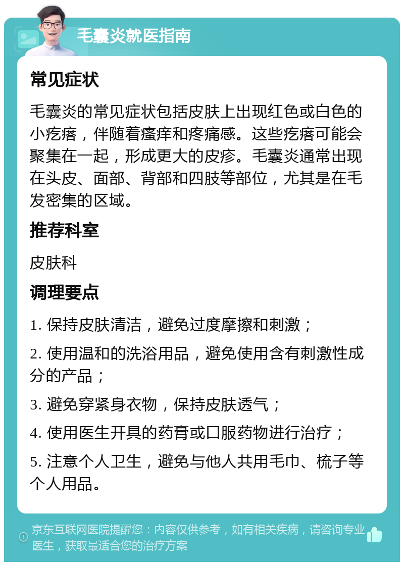 毛囊炎就医指南 常见症状 毛囊炎的常见症状包括皮肤上出现红色或白色的小疙瘩，伴随着瘙痒和疼痛感。这些疙瘩可能会聚集在一起，形成更大的皮疹。毛囊炎通常出现在头皮、面部、背部和四肢等部位，尤其是在毛发密集的区域。 推荐科室 皮肤科 调理要点 1. 保持皮肤清洁，避免过度摩擦和刺激； 2. 使用温和的洗浴用品，避免使用含有刺激性成分的产品； 3. 避免穿紧身衣物，保持皮肤透气； 4. 使用医生开具的药膏或口服药物进行治疗； 5. 注意个人卫生，避免与他人共用毛巾、梳子等个人用品。