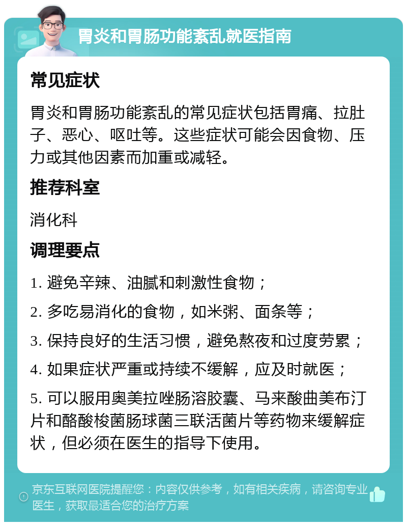 胃炎和胃肠功能紊乱就医指南 常见症状 胃炎和胃肠功能紊乱的常见症状包括胃痛、拉肚子、恶心、呕吐等。这些症状可能会因食物、压力或其他因素而加重或减轻。 推荐科室 消化科 调理要点 1. 避免辛辣、油腻和刺激性食物； 2. 多吃易消化的食物，如米粥、面条等； 3. 保持良好的生活习惯，避免熬夜和过度劳累； 4. 如果症状严重或持续不缓解，应及时就医； 5. 可以服用奥美拉唑肠溶胶囊、马来酸曲美布汀片和酪酸梭菌肠球菌三联活菌片等药物来缓解症状，但必须在医生的指导下使用。