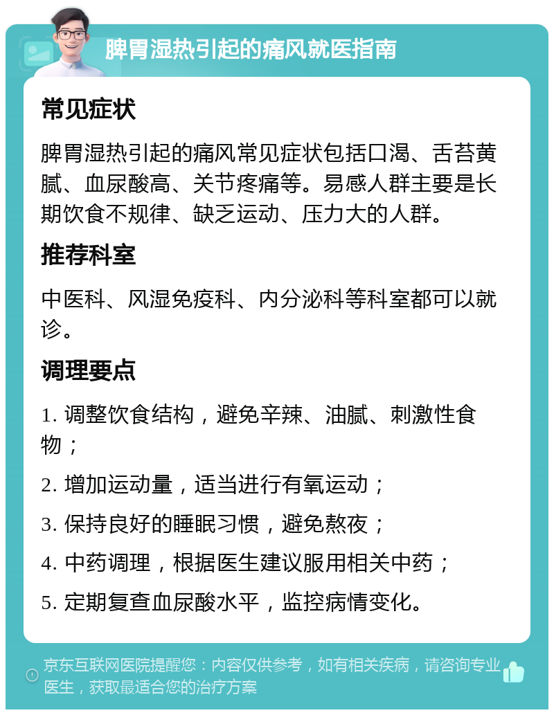 脾胃湿热引起的痛风就医指南 常见症状 脾胃湿热引起的痛风常见症状包括口渴、舌苔黄腻、血尿酸高、关节疼痛等。易感人群主要是长期饮食不规律、缺乏运动、压力大的人群。 推荐科室 中医科、风湿免疫科、内分泌科等科室都可以就诊。 调理要点 1. 调整饮食结构，避免辛辣、油腻、刺激性食物； 2. 增加运动量，适当进行有氧运动； 3. 保持良好的睡眠习惯，避免熬夜； 4. 中药调理，根据医生建议服用相关中药； 5. 定期复查血尿酸水平，监控病情变化。