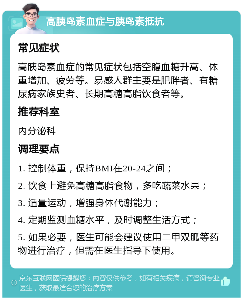 高胰岛素血症与胰岛素抵抗 常见症状 高胰岛素血症的常见症状包括空腹血糖升高、体重增加、疲劳等。易感人群主要是肥胖者、有糖尿病家族史者、长期高糖高脂饮食者等。 推荐科室 内分泌科 调理要点 1. 控制体重，保持BMI在20-24之间； 2. 饮食上避免高糖高脂食物，多吃蔬菜水果； 3. 适量运动，增强身体代谢能力； 4. 定期监测血糖水平，及时调整生活方式； 5. 如果必要，医生可能会建议使用二甲双胍等药物进行治疗，但需在医生指导下使用。