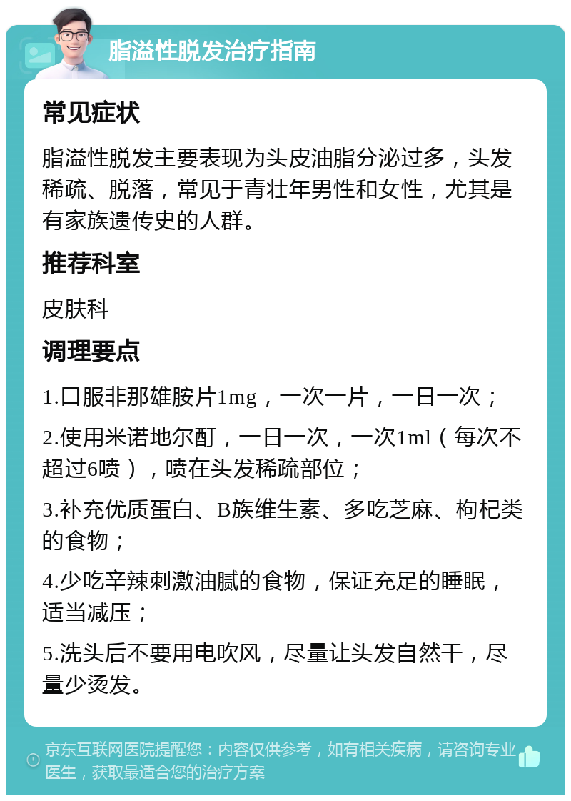 脂溢性脱发治疗指南 常见症状 脂溢性脱发主要表现为头皮油脂分泌过多，头发稀疏、脱落，常见于青壮年男性和女性，尤其是有家族遗传史的人群。 推荐科室 皮肤科 调理要点 1.口服非那雄胺片1mg，一次一片，一日一次； 2.使用米诺地尔酊，一日一次，一次1ml（每次不超过6喷），喷在头发稀疏部位； 3.补充优质蛋白、B族维生素、多吃芝麻、枸杞类的食物； 4.少吃辛辣刺激油腻的食物，保证充足的睡眠，适当减压； 5.洗头后不要用电吹风，尽量让头发自然干，尽量少烫发。