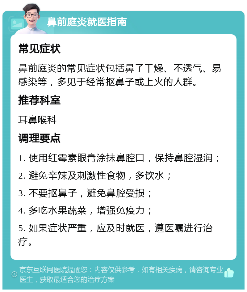 鼻前庭炎就医指南 常见症状 鼻前庭炎的常见症状包括鼻子干燥、不透气、易感染等，多见于经常抠鼻子或上火的人群。 推荐科室 耳鼻喉科 调理要点 1. 使用红霉素眼膏涂抹鼻腔口，保持鼻腔湿润； 2. 避免辛辣及刺激性食物，多饮水； 3. 不要抠鼻子，避免鼻腔受损； 4. 多吃水果蔬菜，增强免疫力； 5. 如果症状严重，应及时就医，遵医嘱进行治疗。