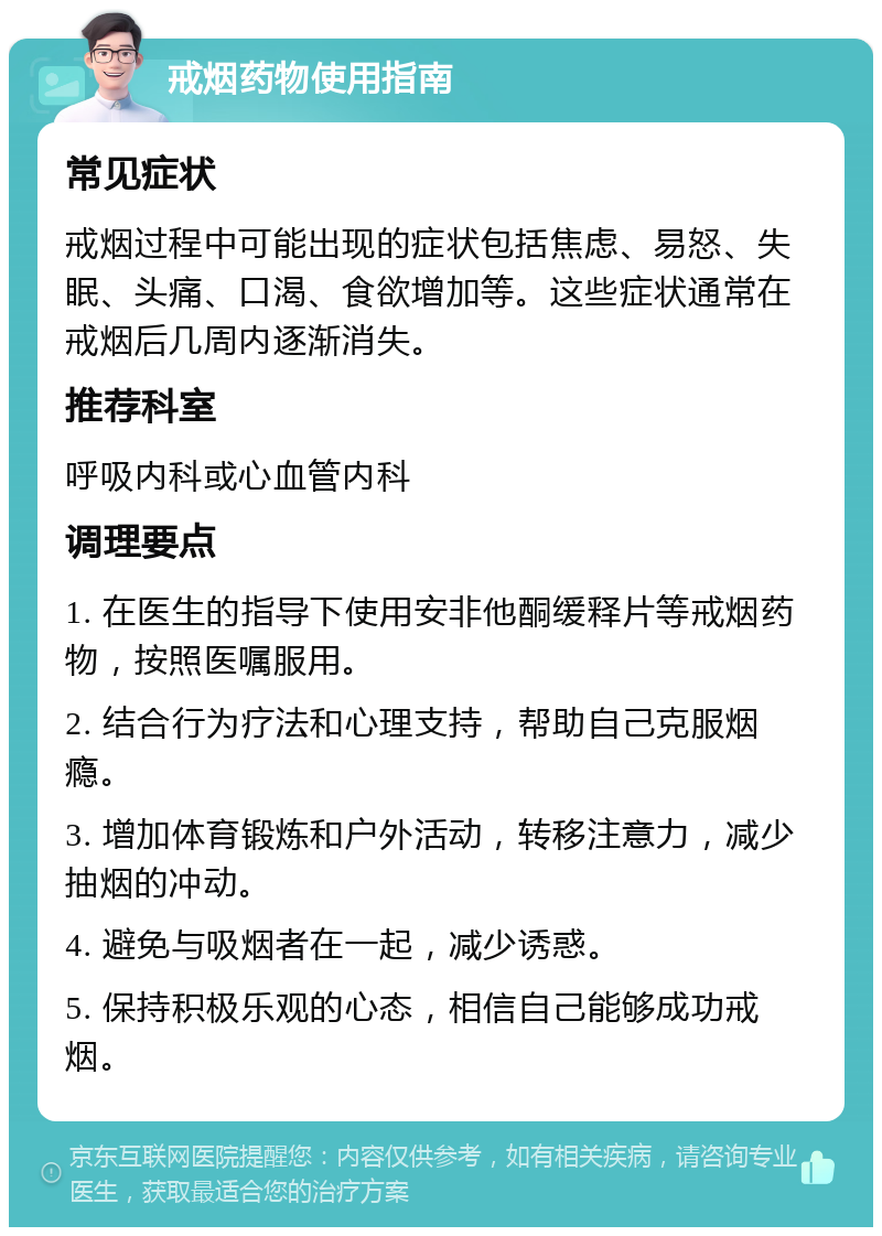 戒烟药物使用指南 常见症状 戒烟过程中可能出现的症状包括焦虑、易怒、失眠、头痛、口渴、食欲增加等。这些症状通常在戒烟后几周内逐渐消失。 推荐科室 呼吸内科或心血管内科 调理要点 1. 在医生的指导下使用安非他酮缓释片等戒烟药物，按照医嘱服用。 2. 结合行为疗法和心理支持，帮助自己克服烟瘾。 3. 增加体育锻炼和户外活动，转移注意力，减少抽烟的冲动。 4. 避免与吸烟者在一起，减少诱惑。 5. 保持积极乐观的心态，相信自己能够成功戒烟。