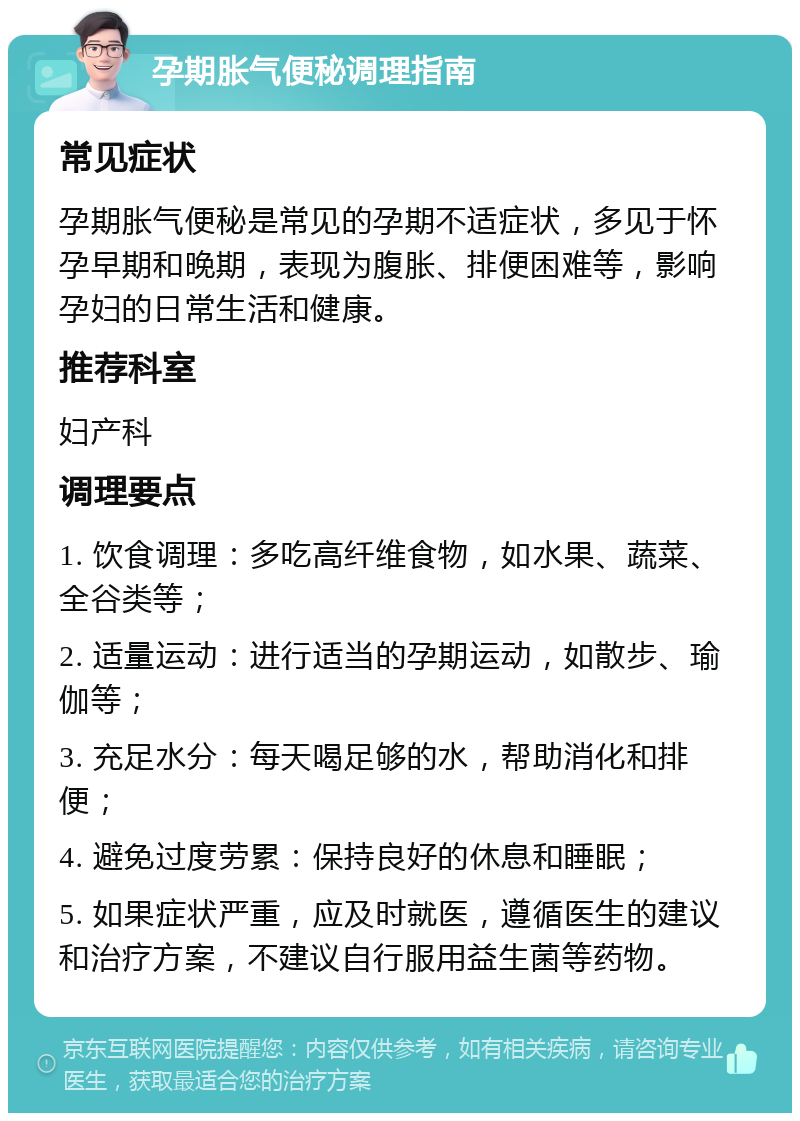 孕期胀气便秘调理指南 常见症状 孕期胀气便秘是常见的孕期不适症状，多见于怀孕早期和晚期，表现为腹胀、排便困难等，影响孕妇的日常生活和健康。 推荐科室 妇产科 调理要点 1. 饮食调理：多吃高纤维食物，如水果、蔬菜、全谷类等； 2. 适量运动：进行适当的孕期运动，如散步、瑜伽等； 3. 充足水分：每天喝足够的水，帮助消化和排便； 4. 避免过度劳累：保持良好的休息和睡眠； 5. 如果症状严重，应及时就医，遵循医生的建议和治疗方案，不建议自行服用益生菌等药物。