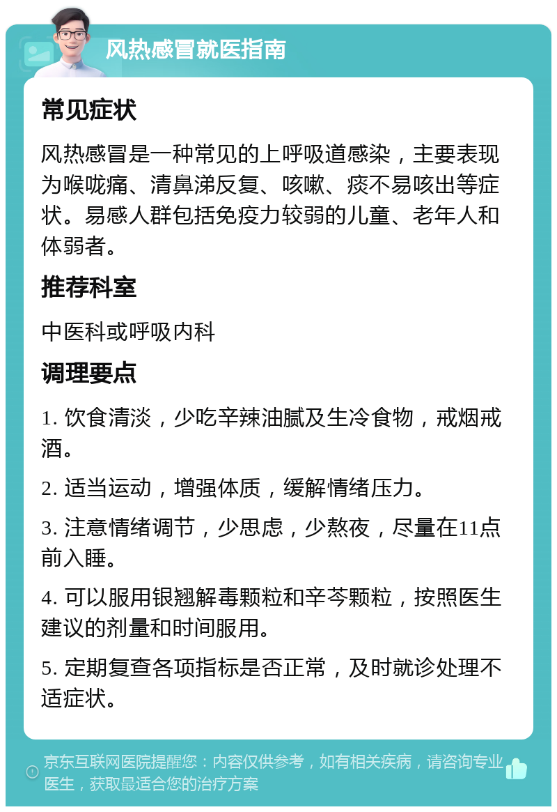 风热感冒就医指南 常见症状 风热感冒是一种常见的上呼吸道感染，主要表现为喉咙痛、清鼻涕反复、咳嗽、痰不易咳出等症状。易感人群包括免疫力较弱的儿童、老年人和体弱者。 推荐科室 中医科或呼吸内科 调理要点 1. 饮食清淡，少吃辛辣油腻及生冷食物，戒烟戒酒。 2. 适当运动，增强体质，缓解情绪压力。 3. 注意情绪调节，少思虑，少熬夜，尽量在11点前入睡。 4. 可以服用银翘解毒颗粒和辛芩颗粒，按照医生建议的剂量和时间服用。 5. 定期复查各项指标是否正常，及时就诊处理不适症状。