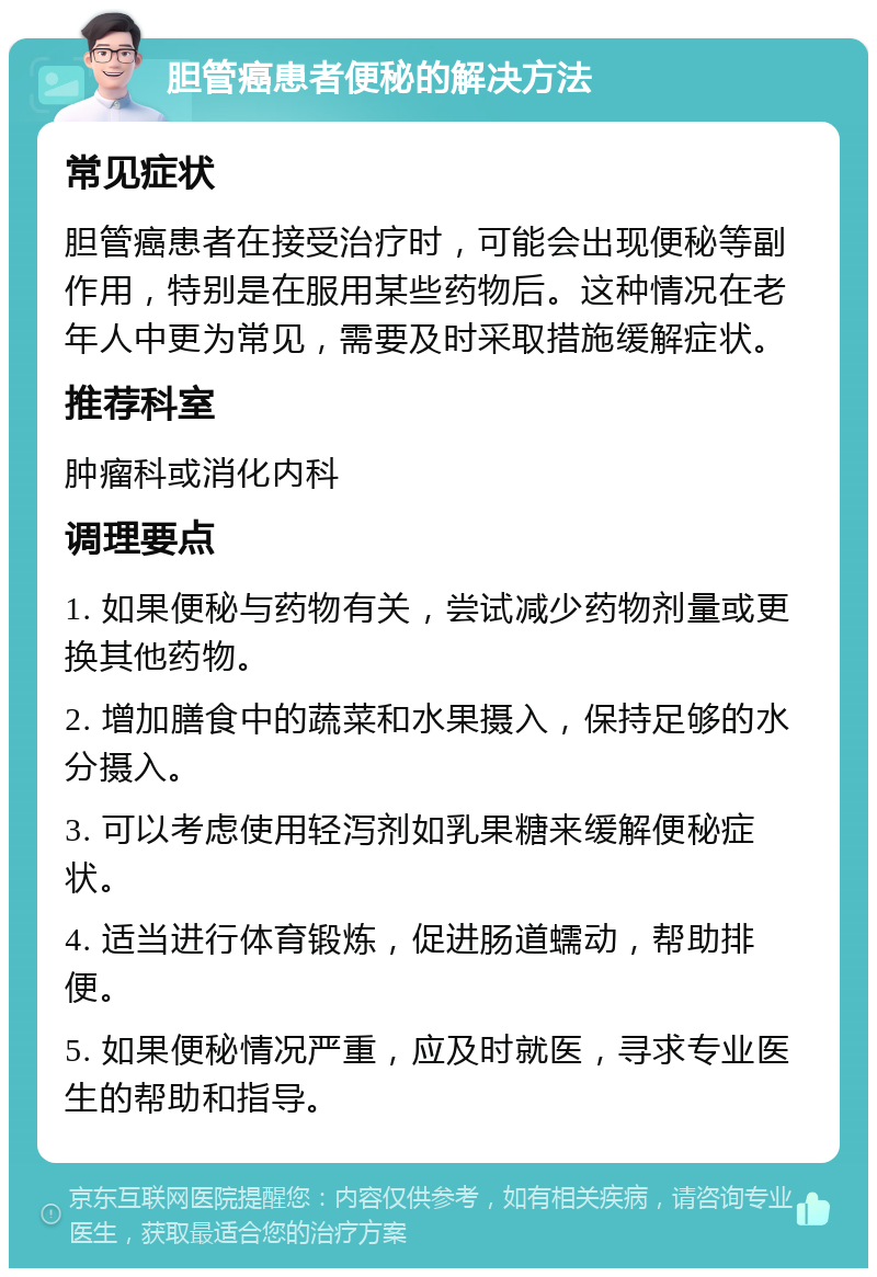 胆管癌患者便秘的解决方法 常见症状 胆管癌患者在接受治疗时，可能会出现便秘等副作用，特别是在服用某些药物后。这种情况在老年人中更为常见，需要及时采取措施缓解症状。 推荐科室 肿瘤科或消化内科 调理要点 1. 如果便秘与药物有关，尝试减少药物剂量或更换其他药物。 2. 增加膳食中的蔬菜和水果摄入，保持足够的水分摄入。 3. 可以考虑使用轻泻剂如乳果糖来缓解便秘症状。 4. 适当进行体育锻炼，促进肠道蠕动，帮助排便。 5. 如果便秘情况严重，应及时就医，寻求专业医生的帮助和指导。