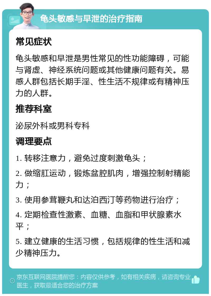 龟头敏感与早泄的治疗指南 常见症状 龟头敏感和早泄是男性常见的性功能障碍，可能与肾虚、神经系统问题或其他健康问题有关。易感人群包括长期手淫、性生活不规律或有精神压力的人群。 推荐科室 泌尿外科或男科专科 调理要点 1. 转移注意力，避免过度刺激龟头； 2. 做缩肛运动，锻炼盆腔肌肉，增强控制射精能力； 3. 使用参茸鞭丸和达泊西汀等药物进行治疗； 4. 定期检查性激素、血糖、血脂和甲状腺素水平； 5. 建立健康的生活习惯，包括规律的性生活和减少精神压力。