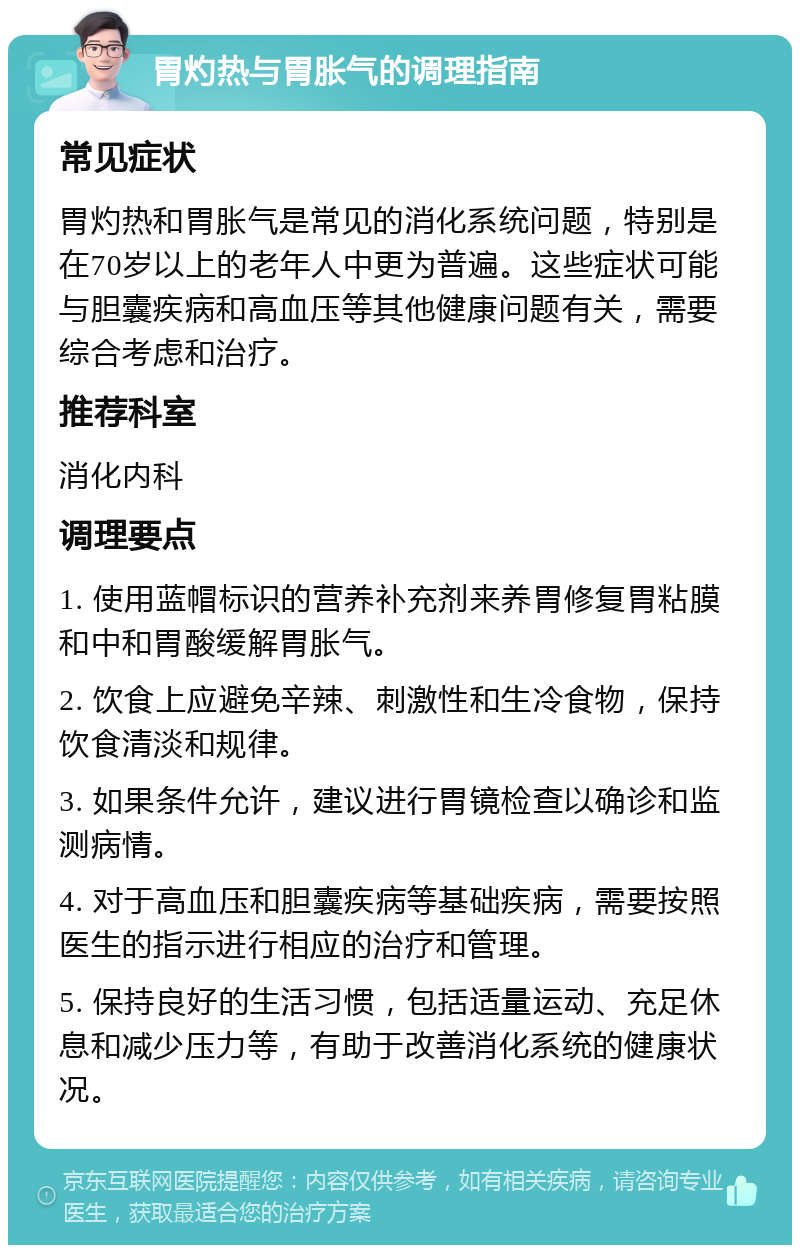 胃灼热与胃胀气的调理指南 常见症状 胃灼热和胃胀气是常见的消化系统问题，特别是在70岁以上的老年人中更为普遍。这些症状可能与胆囊疾病和高血压等其他健康问题有关，需要综合考虑和治疗。 推荐科室 消化内科 调理要点 1. 使用蓝帽标识的营养补充剂来养胃修复胃粘膜和中和胃酸缓解胃胀气。 2. 饮食上应避免辛辣、刺激性和生冷食物，保持饮食清淡和规律。 3. 如果条件允许，建议进行胃镜检查以确诊和监测病情。 4. 对于高血压和胆囊疾病等基础疾病，需要按照医生的指示进行相应的治疗和管理。 5. 保持良好的生活习惯，包括适量运动、充足休息和减少压力等，有助于改善消化系统的健康状况。