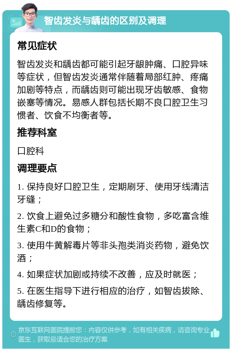 智齿发炎与龋齿的区别及调理 常见症状 智齿发炎和龋齿都可能引起牙龈肿痛、口腔异味等症状，但智齿发炎通常伴随着局部红肿、疼痛加剧等特点，而龋齿则可能出现牙齿敏感、食物嵌塞等情况。易感人群包括长期不良口腔卫生习惯者、饮食不均衡者等。 推荐科室 口腔科 调理要点 1. 保持良好口腔卫生，定期刷牙、使用牙线清洁牙缝； 2. 饮食上避免过多糖分和酸性食物，多吃富含维生素C和D的食物； 3. 使用牛黄解毒片等非头孢类消炎药物，避免饮酒； 4. 如果症状加剧或持续不改善，应及时就医； 5. 在医生指导下进行相应的治疗，如智齿拔除、龋齿修复等。