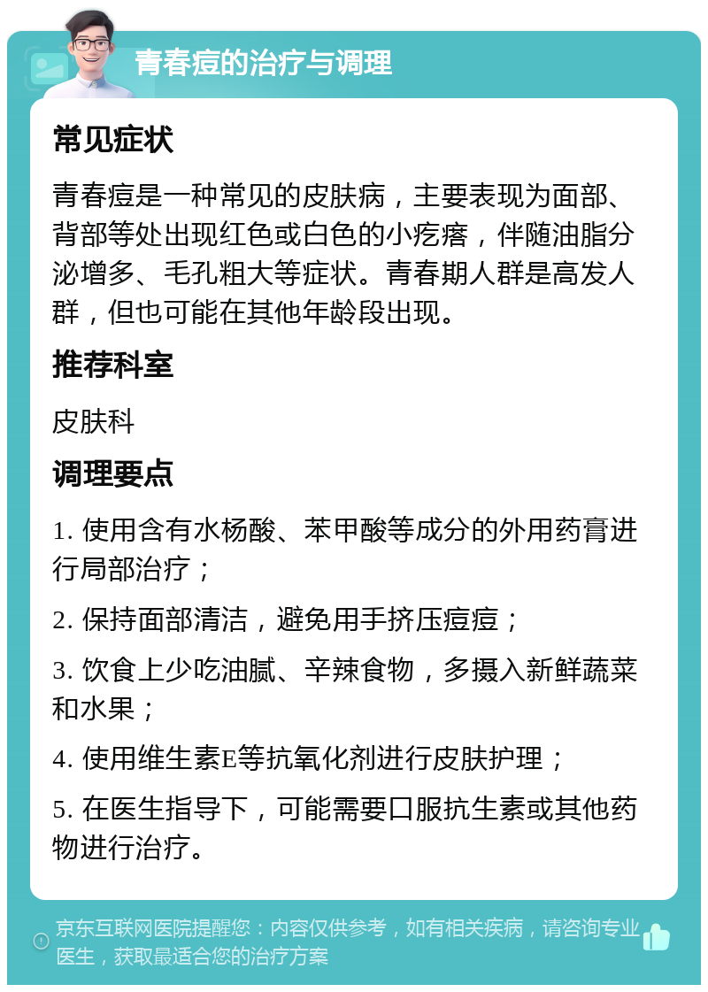 青春痘的治疗与调理 常见症状 青春痘是一种常见的皮肤病，主要表现为面部、背部等处出现红色或白色的小疙瘩，伴随油脂分泌增多、毛孔粗大等症状。青春期人群是高发人群，但也可能在其他年龄段出现。 推荐科室 皮肤科 调理要点 1. 使用含有水杨酸、苯甲酸等成分的外用药膏进行局部治疗； 2. 保持面部清洁，避免用手挤压痘痘； 3. 饮食上少吃油腻、辛辣食物，多摄入新鲜蔬菜和水果； 4. 使用维生素E等抗氧化剂进行皮肤护理； 5. 在医生指导下，可能需要口服抗生素或其他药物进行治疗。