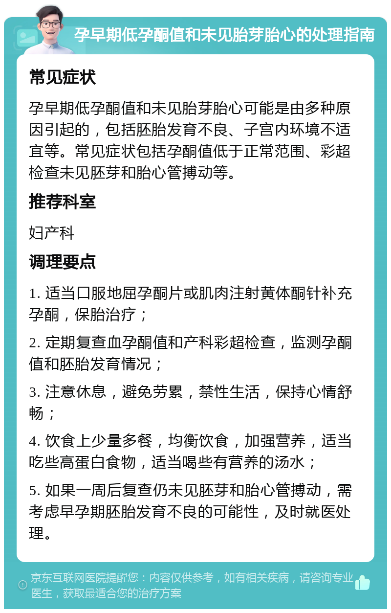 孕早期低孕酮值和未见胎芽胎心的处理指南 常见症状 孕早期低孕酮值和未见胎芽胎心可能是由多种原因引起的，包括胚胎发育不良、子宫内环境不适宜等。常见症状包括孕酮值低于正常范围、彩超检查未见胚芽和胎心管搏动等。 推荐科室 妇产科 调理要点 1. 适当口服地屈孕酮片或肌肉注射黄体酮针补充孕酮，保胎治疗； 2. 定期复查血孕酮值和产科彩超检查，监测孕酮值和胚胎发育情况； 3. 注意休息，避免劳累，禁性生活，保持心情舒畅； 4. 饮食上少量多餐，均衡饮食，加强营养，适当吃些高蛋白食物，适当喝些有营养的汤水； 5. 如果一周后复查仍未见胚芽和胎心管搏动，需考虑早孕期胚胎发育不良的可能性，及时就医处理。