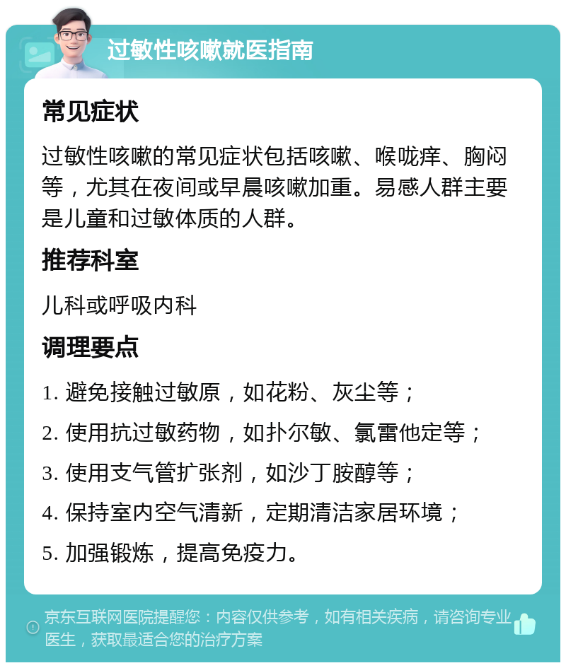 过敏性咳嗽就医指南 常见症状 过敏性咳嗽的常见症状包括咳嗽、喉咙痒、胸闷等，尤其在夜间或早晨咳嗽加重。易感人群主要是儿童和过敏体质的人群。 推荐科室 儿科或呼吸内科 调理要点 1. 避免接触过敏原，如花粉、灰尘等； 2. 使用抗过敏药物，如扑尔敏、氯雷他定等； 3. 使用支气管扩张剂，如沙丁胺醇等； 4. 保持室内空气清新，定期清洁家居环境； 5. 加强锻炼，提高免疫力。