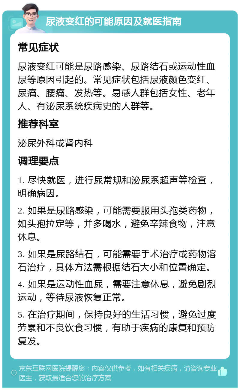 尿液变红的可能原因及就医指南 常见症状 尿液变红可能是尿路感染、尿路结石或运动性血尿等原因引起的。常见症状包括尿液颜色变红、尿痛、腰痛、发热等。易感人群包括女性、老年人、有泌尿系统疾病史的人群等。 推荐科室 泌尿外科或肾内科 调理要点 1. 尽快就医，进行尿常规和泌尿系超声等检查，明确病因。 2. 如果是尿路感染，可能需要服用头孢类药物，如头孢拉定等，并多喝水，避免辛辣食物，注意休息。 3. 如果是尿路结石，可能需要手术治疗或药物溶石治疗，具体方法需根据结石大小和位置确定。 4. 如果是运动性血尿，需要注意休息，避免剧烈运动，等待尿液恢复正常。 5. 在治疗期间，保持良好的生活习惯，避免过度劳累和不良饮食习惯，有助于疾病的康复和预防复发。