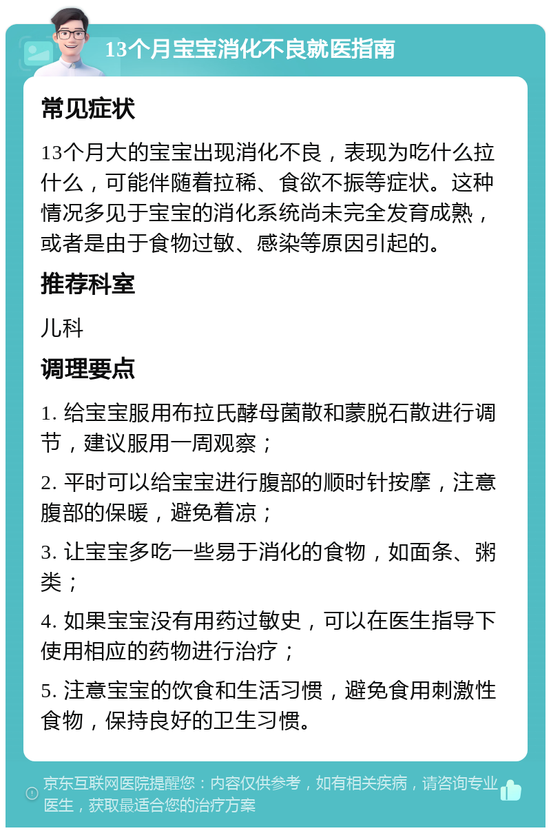 13个月宝宝消化不良就医指南 常见症状 13个月大的宝宝出现消化不良，表现为吃什么拉什么，可能伴随着拉稀、食欲不振等症状。这种情况多见于宝宝的消化系统尚未完全发育成熟，或者是由于食物过敏、感染等原因引起的。 推荐科室 儿科 调理要点 1. 给宝宝服用布拉氏酵母菌散和蒙脱石散进行调节，建议服用一周观察； 2. 平时可以给宝宝进行腹部的顺时针按摩，注意腹部的保暖，避免着凉； 3. 让宝宝多吃一些易于消化的食物，如面条、粥类； 4. 如果宝宝没有用药过敏史，可以在医生指导下使用相应的药物进行治疗； 5. 注意宝宝的饮食和生活习惯，避免食用刺激性食物，保持良好的卫生习惯。